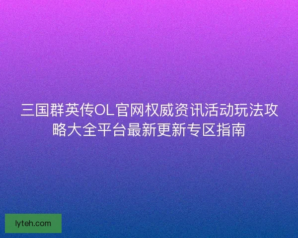 三国群英传OL官网权威资讯活动玩法攻略大全平台最新更新专区指南