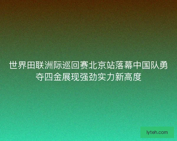 世界田联洲际巡回赛北京站落幕中国队勇夺四金展现强劲实力新高度