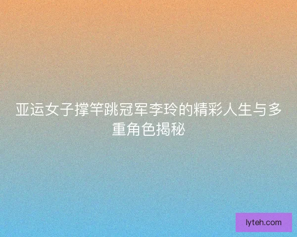 亚运女子撑竿跳冠军李玲的精彩人生与多重角色揭秘