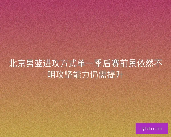 北京男篮进攻方式单一季后赛前景依然不明攻坚能力仍需提升