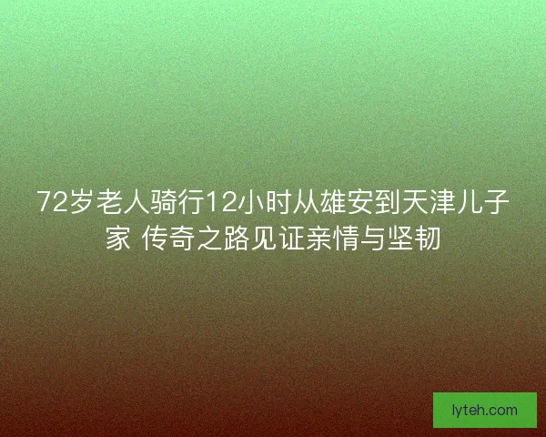 72岁老人骑行12小时从雄安到天津儿子家 传奇之路见证亲情与坚韧