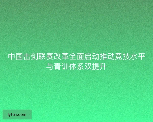 中国击剑联赛改革全面启动推动竞技水平与青训体系双提升