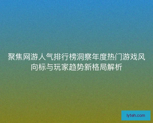 聚焦网游人气排行榜洞察年度热门游戏风向标与玩家趋势新格局解析