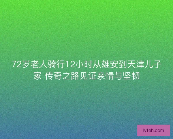 72岁老人骑行12小时从雄安到天津儿子家 传奇之路见证亲情与坚韧